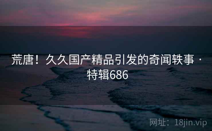 荒唐！久久国产精品引发的奇闻轶事 · 特辑686  第2张