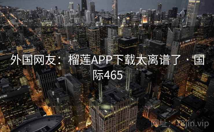 外国网友：榴莲APP下载太离谱了 · 国际465